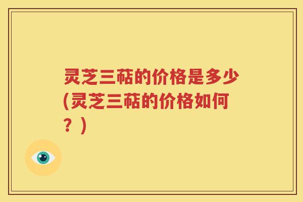 灵芝三萜的价格是多少(灵芝三萜的价格如何？)