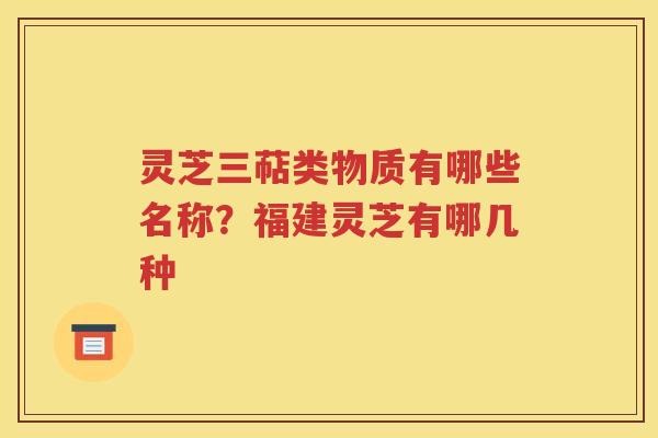 灵芝三萜类物质有哪些名称？福建灵芝有哪几种