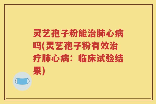 灵艺孢子粉能治肺心病吗(灵艺孢子粉有效治疗肺心病：临床试验结果)