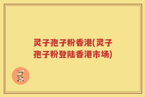 灵子孢子粉香港(灵子孢子粉登陆香港市场)