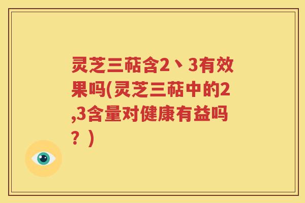 灵芝三萜含2丶3有效果吗(灵芝三萜中的2,3含量对健康有益吗？)