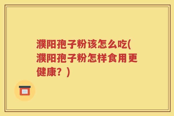 濮阳孢子粉该怎么吃(濮阳孢子粉怎样食用更健康？)
