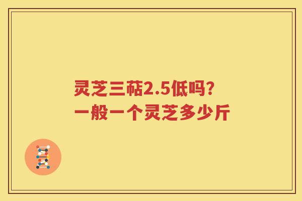 灵芝三萜2.5低吗？一般一个灵芝多少斤
