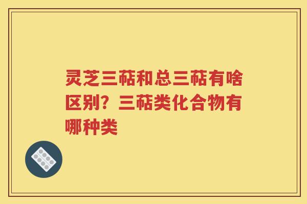 灵芝三萜和总三萜有啥区别？三萜类化合物有哪种类