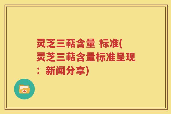 灵芝三萜含量 标准(灵芝三萜含量标准呈现：新闻分享)