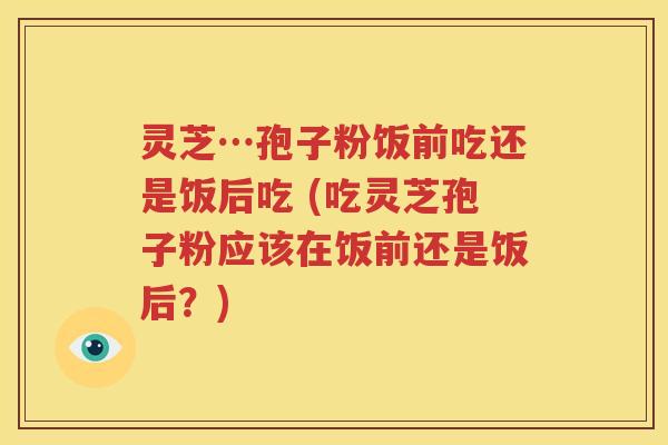 灵芝…孢子粉饭前吃还是饭后吃 (吃灵芝孢子粉应该在饭前还是饭后？)