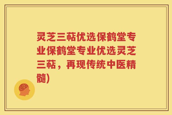 灵芝三萜优选保鹤堂专业保鹤堂专业优选灵芝三萜，再现传统中医精髓)