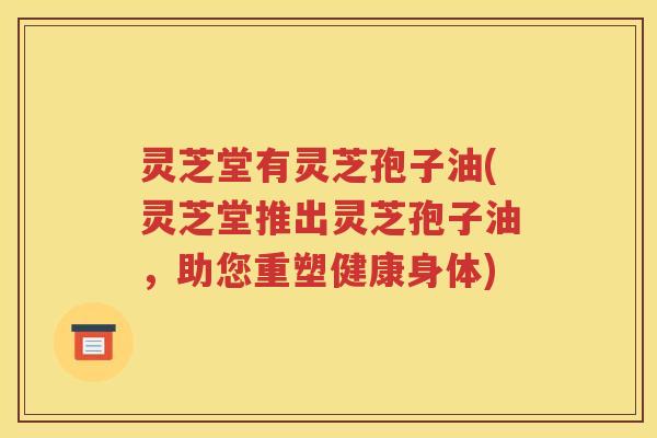 灵芝堂有灵芝孢子油(灵芝堂推出灵芝孢子油，助您重塑健康身体)