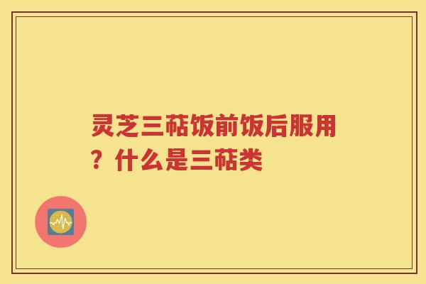 灵芝三萜饭前饭后服用？什么是三萜类