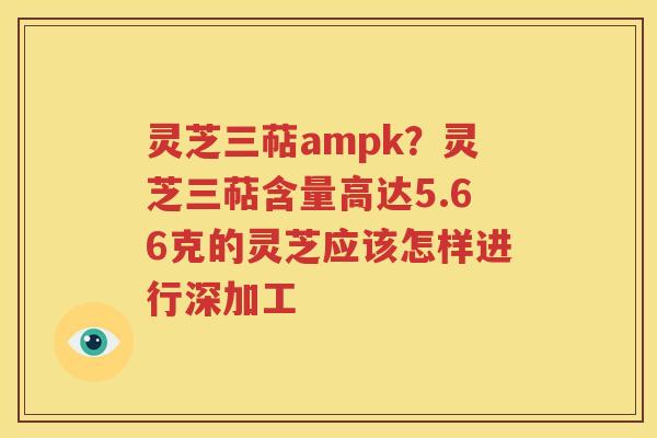 灵芝三萜ampk？灵芝三萜含量高达5.66克的灵芝应该怎样进行深加工