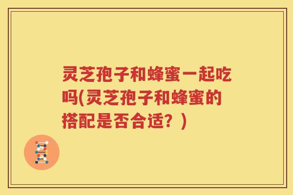 灵芝孢子和蜂蜜一起吃吗(灵芝孢子和蜂蜜的搭配是否合适？)