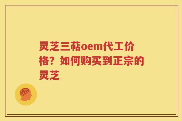 灵芝三萜oem代工价格？如何购买到正宗的灵芝