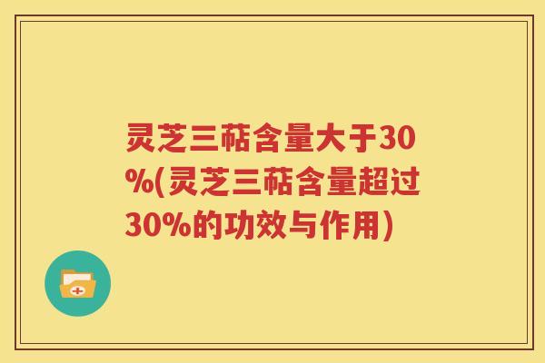 灵芝三萜含量大于30%(灵芝三萜含量超过30%的功效与作用)