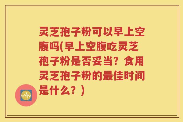 灵芝孢子粉可以早上空腹吗(早上空腹吃灵芝孢子粉是否妥当？食用灵芝孢子粉的最佳时间是什么？)