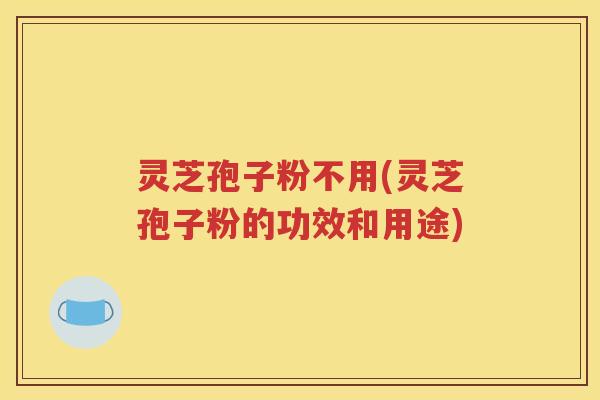 灵芝孢子粉不用(灵芝孢子粉的功效和用途)