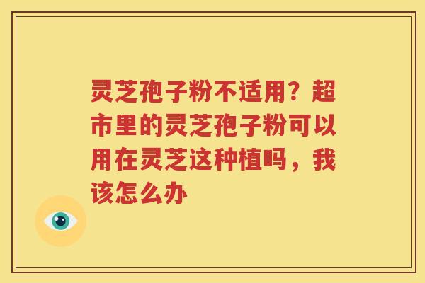 灵芝孢子粉不适用？超市里的灵芝孢子粉可以用在灵芝这种植吗，我该怎么办