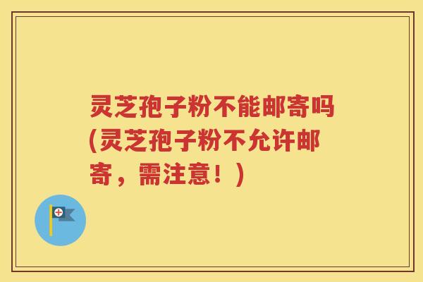灵芝孢子粉不能邮寄吗(灵芝孢子粉不允许邮寄，需注意！)