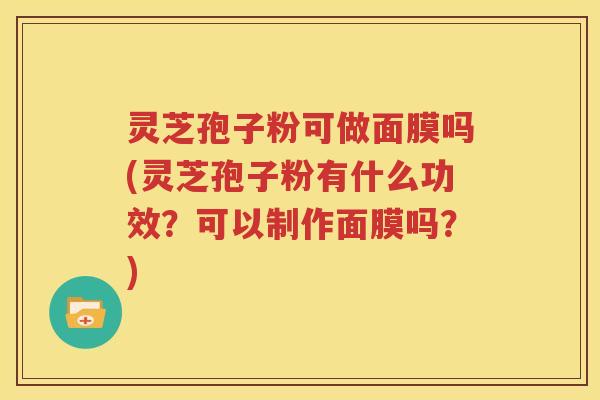 灵芝孢子粉可做面膜吗(灵芝孢子粉有什么功效？可以制作面膜吗？)
