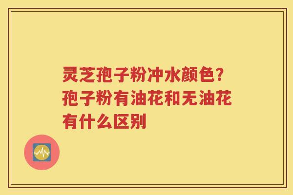 灵芝孢子粉冲水颜色？孢子粉有油花和无油花有什么区别