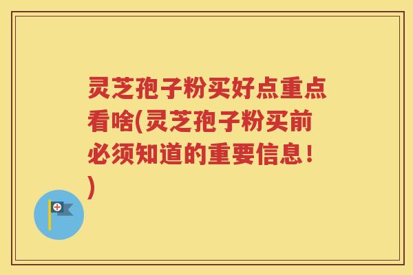 灵芝孢子粉买好点重点看啥(灵芝孢子粉买前必须知道的重要信息！)