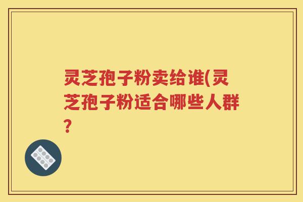 灵芝孢子粉卖给谁(灵芝孢子粉适合哪些人群？