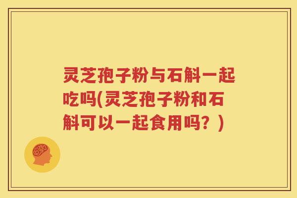 灵芝孢子粉与石斛一起吃吗(灵芝孢子粉和石斛可以一起食用吗？)