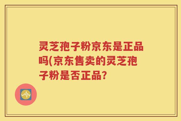 灵芝孢子粉京东是正品吗(京东售卖的灵芝孢子粉是否正品？