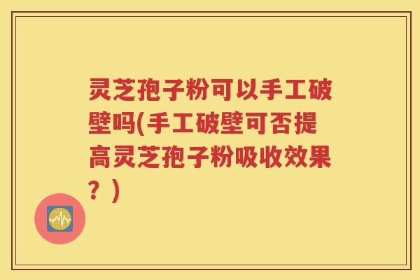 灵芝孢子粉可以手工破壁吗(手工破壁可否提高灵芝孢子粉吸收效果？)