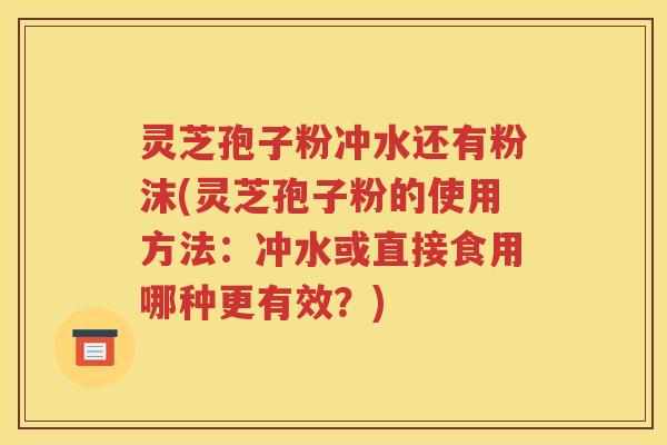 灵芝孢子粉冲水还有粉沫(灵芝孢子粉的使用方法：冲水或直接食用哪种更有效？)
