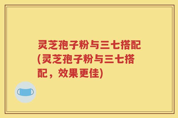 灵芝孢子粉与三七搭配(灵芝孢子粉与三七搭配，效果更佳)