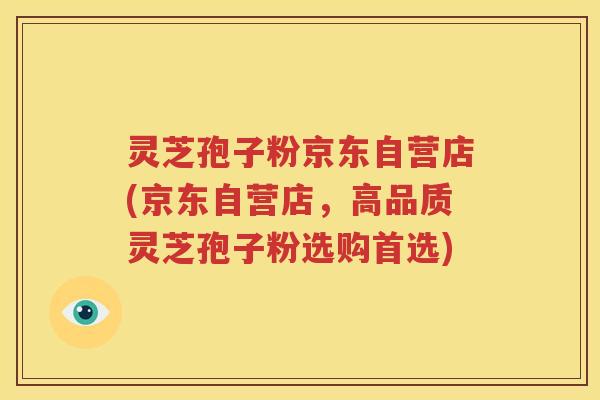 灵芝孢子粉京东自营店(京东自营店，高品质灵芝孢子粉选购首选)