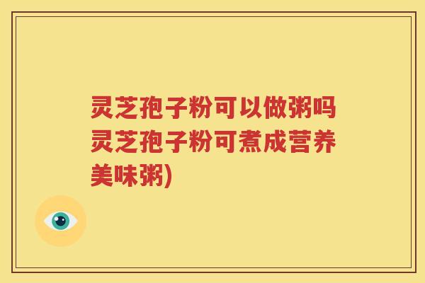 灵芝孢子粉可以做粥吗灵芝孢子粉可煮成营养美味粥)