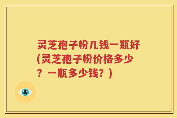 灵芝孢子粉几钱一瓶好(灵芝孢子粉价格多少？一瓶多少钱？)