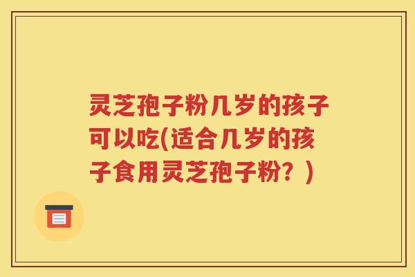 灵芝孢子粉几岁的孩子可以吃(适合几岁的孩子食用灵芝孢子粉？)