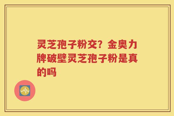 灵芝孢子粉交？金奥力牌破壁灵芝孢子粉是真的吗