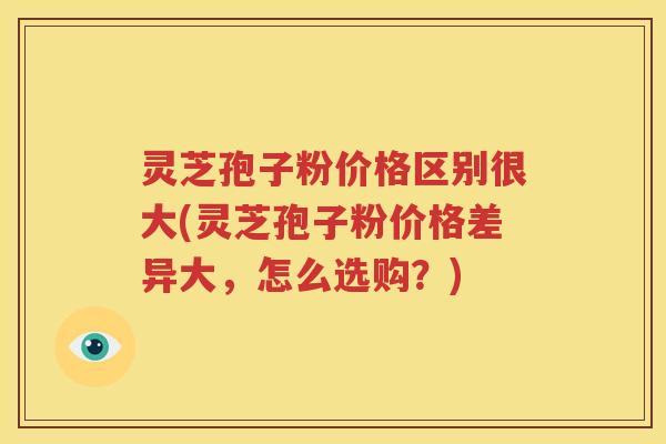 灵芝孢子粉价格区别很大(灵芝孢子粉价格差异大，怎么选购？)