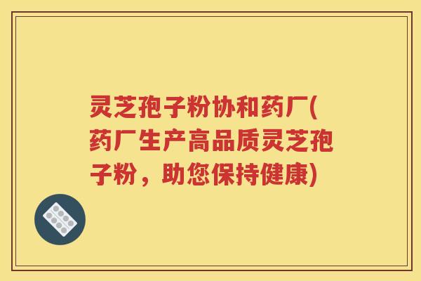 灵芝孢子粉协和药厂(药厂生产高品质灵芝孢子粉，助您保持健康)