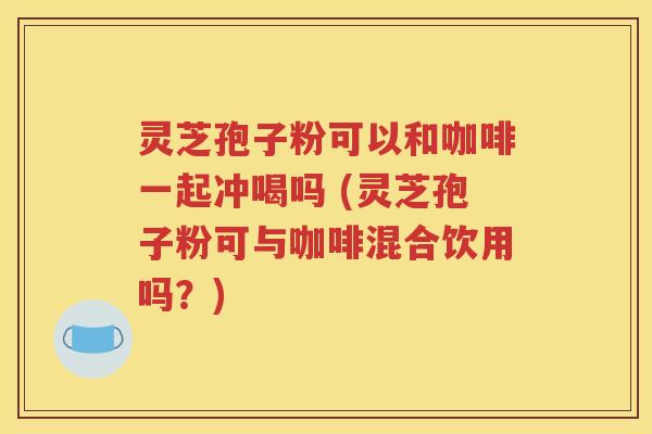 灵芝孢子粉可以和咖啡一起冲喝吗 (灵芝孢子粉可与咖啡混合饮用吗？)