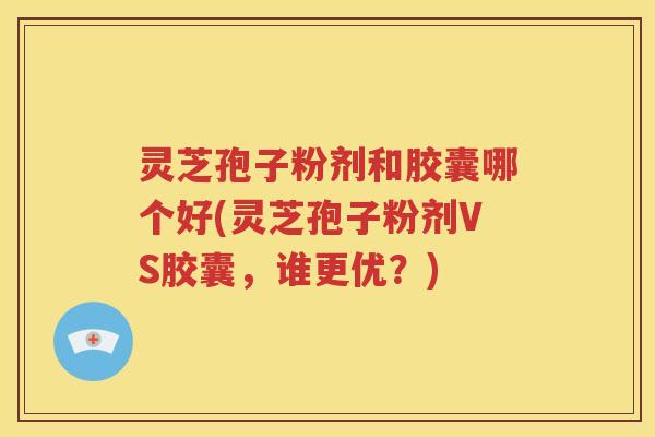 灵芝孢子粉剂和胶囊哪个好(灵芝孢子粉剂VS胶囊，谁更优？)