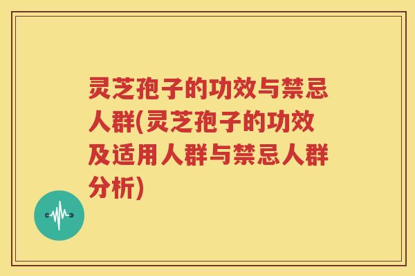灵芝孢子的功效与禁忌人群(灵芝孢子的功效及适用人群与禁忌人群分析)