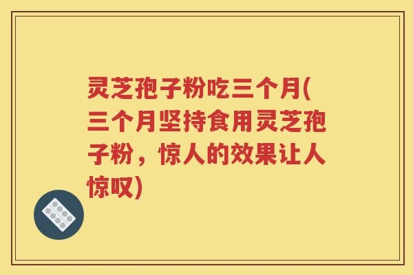 灵芝孢子粉吃三个月(三个月坚持食用灵芝孢子粉，惊人的效果让人惊叹)