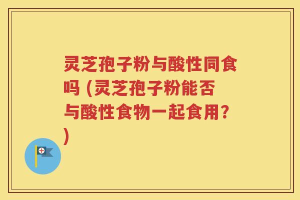 灵芝孢子粉与酸性同食吗 (灵芝孢子粉能否与酸性食物一起食用？)