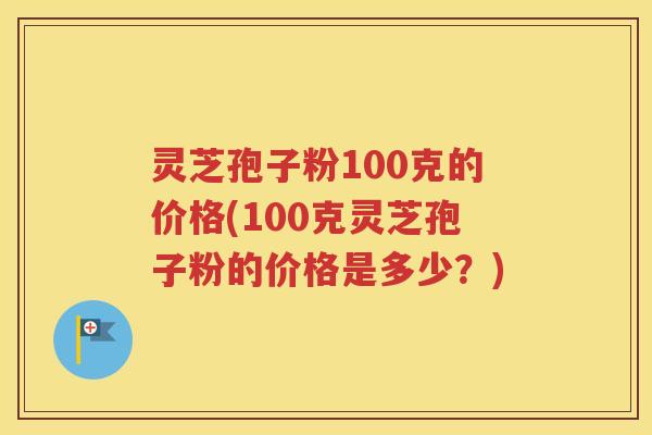 灵芝孢子粉100克的价格(100克灵芝孢子粉的价格是多少？)