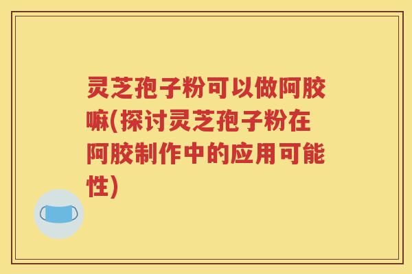 灵芝孢子粉可以做阿胶嘛(探讨灵芝孢子粉在阿胶制作中的应用可能性)