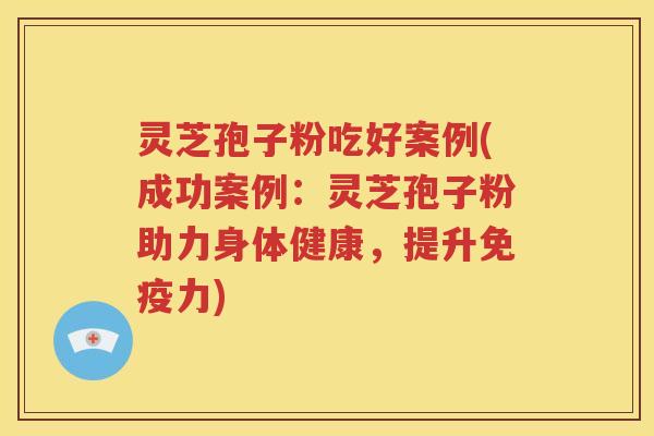 灵芝孢子粉吃好案例(成功案例：灵芝孢子粉助力身体健康，提升免疫力)