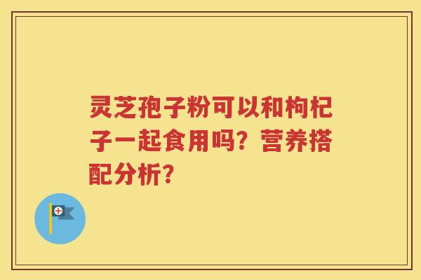 灵芝孢子粉可以和枸杞子一起食用吗？营养搭配分析？
