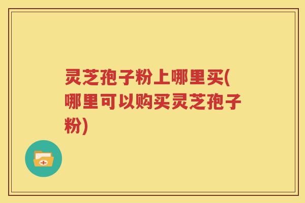 灵芝孢子粉上哪里买(哪里可以购买灵芝孢子粉)