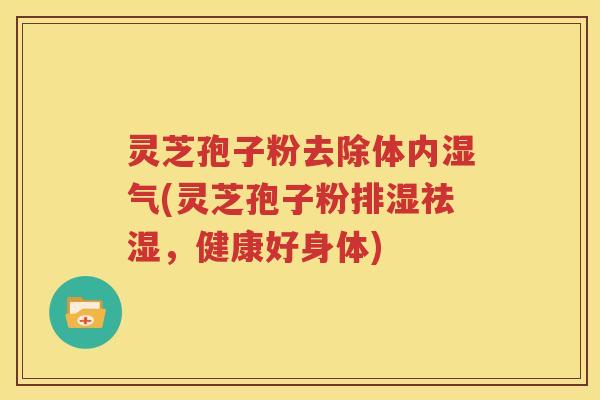 灵芝孢子粉去除体内湿气(灵芝孢子粉排湿祛湿，健康好身体)