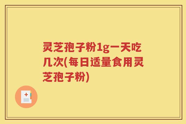灵芝孢子粉1g一天吃几次(每日适量食用灵芝孢子粉)