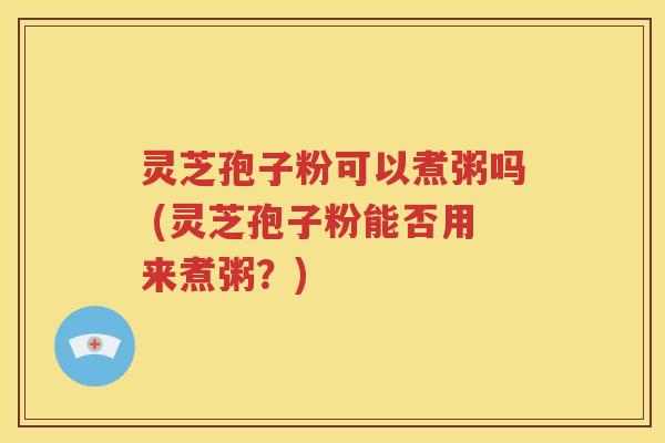 灵芝孢子粉可以煮粥吗 (灵芝孢子粉能否用来煮粥？)